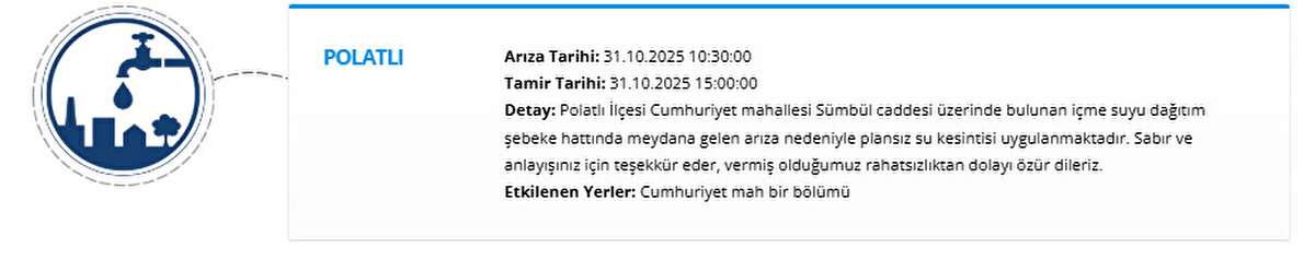 POLATLI<br>Arıza Tarihi: 31.10.2025 10:30:00<br>Tamir Tarihi: 31.10.2025 15:00:00<br>Detay: Polatlı İlçesi Cumhuriyet mahallesi Sümbül caddesi üzerinde bulunan içme suyu dağıtım şebeke hattında meydana gelen arıza nedeniyle plansız su kesintisi uygulanmaktadır. Sabır ve anlayışınız için teşekkür eder, vermiş olduğumuz rahatsızlıktan dolayı özür dileriz.<br>Etkilenen Yerler: Cumhuriyet mah bir bölümü