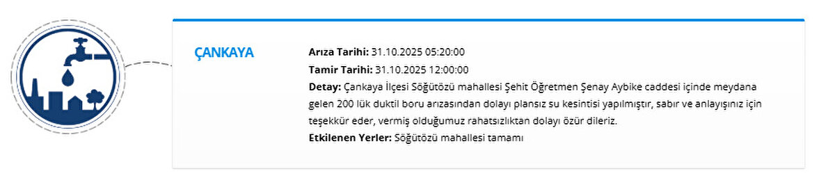ÇANKAYA<br>Arıza Tarihi: 31.10.2025 05:20:00<br>Tamir Tarihi: 31.10.2025 12:00:00<br>Detay: Çankaya İlçesi Söğütözü mahallesi Şehit Öğretmen Şenay Aybike caddesi içinde meydana gelen 200 lük duktil boru arızasından dolayı plansız su kesintisi yapılmıştır, sabır ve anlayışınız için teşekkür eder, vermiş olduğumuz rahatsızlıktan dolayı özür dileriz.<br>Etkilenen Yerler: Söğütözü mahallesi tamamı