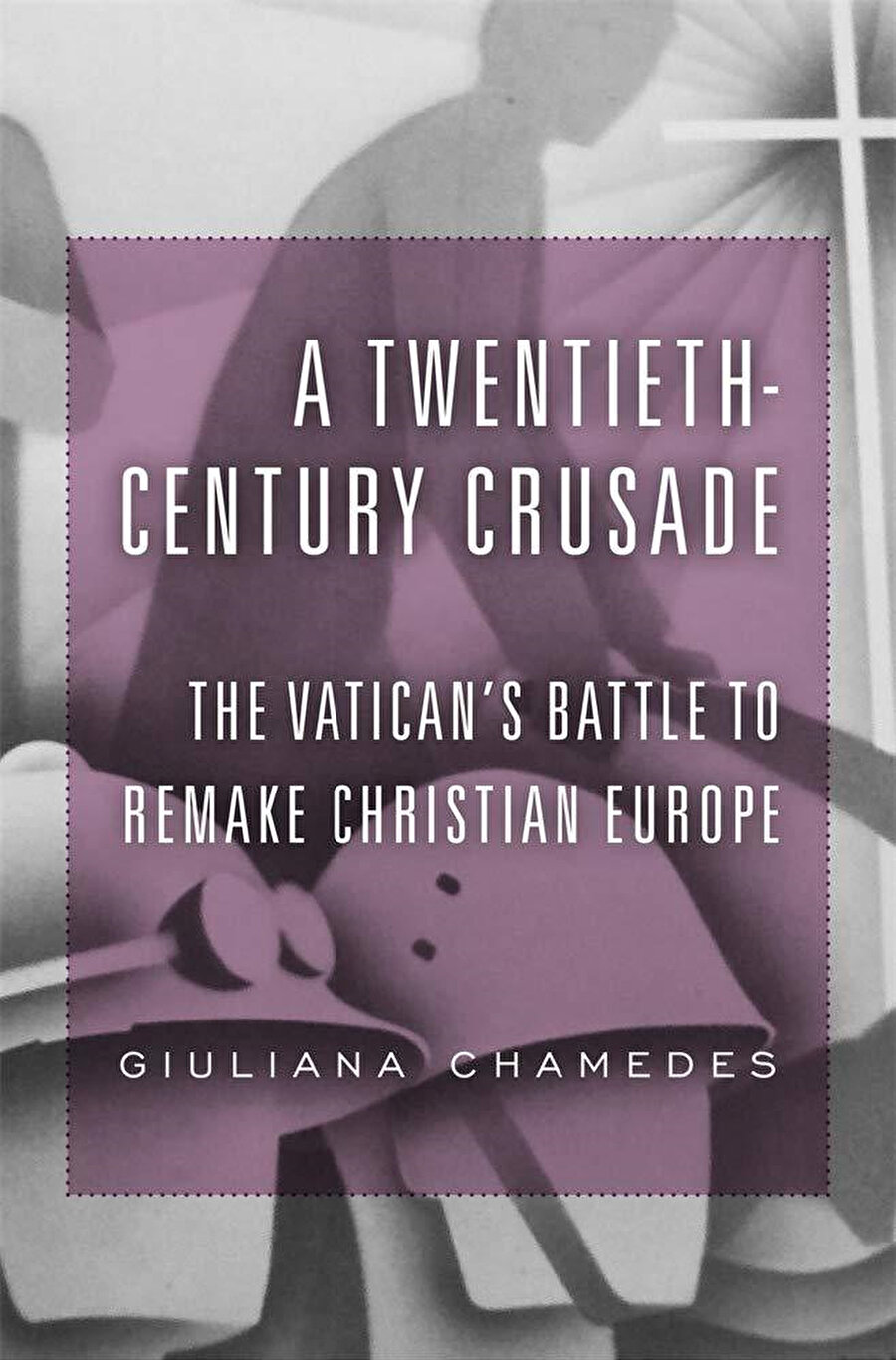 Giuliana Chamedes, A Twentieth-Century Crusade - The Vatican’s Battle to Remake Christian Europe, Harvard University Press, 2019