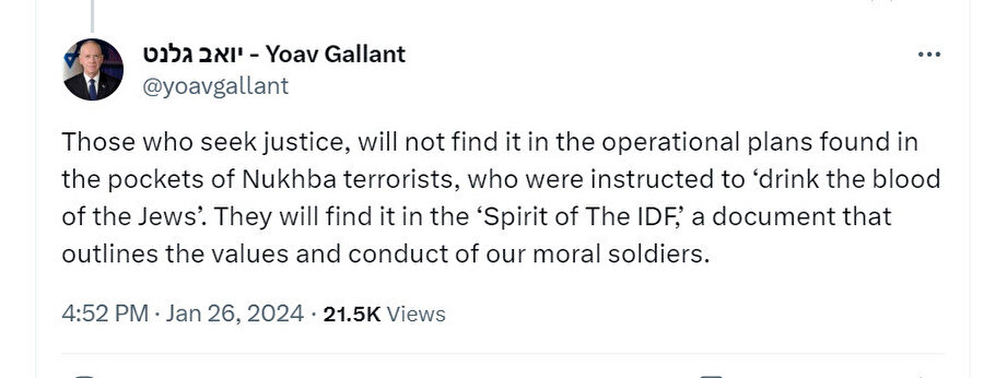 İsrail Savunma Bakanı Yoav Gallant: “Adaleti arayanlar, 'Yahudilerin kanını içme' talimatı verilen Hamas teröristlerinin ceplerinde bulunan operasyon planlarında adaleti bulamayacaklar. Bunu ahlaki askerlerimizin değerlerini ve davranışlarını özetleyen bir belge olan 'IDF'nin Ruhu'nda bulacaklar.”