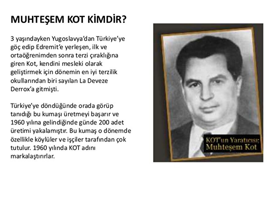 Tüccar Kot, kot ile tanıştı.
Kot 1940'lı yılların sonunda Avrupa'ya yaptığı bir seyahatte Jean ile tanışır. Amerika'da kovboy ve tarlalarda çalışanların giydiğini öğrenir. Muhteşem Kot işçi ve köylünün giyeceği sağlam, rahat ve bakımı kolay bir pantolon üretilip satılması düşüncesinden hareketle blue-jean üretimine başlar.
50'li yıllarda terzilik yapan Kot güvenlik güçleri, devlete ait fabrikalar, kuruluşlar, madenler vs. gibi büyük iş yerleri, işçilerinin iş elbiseleri ihtiyaçlarını karşılayarak tüccar terzilik yapar.