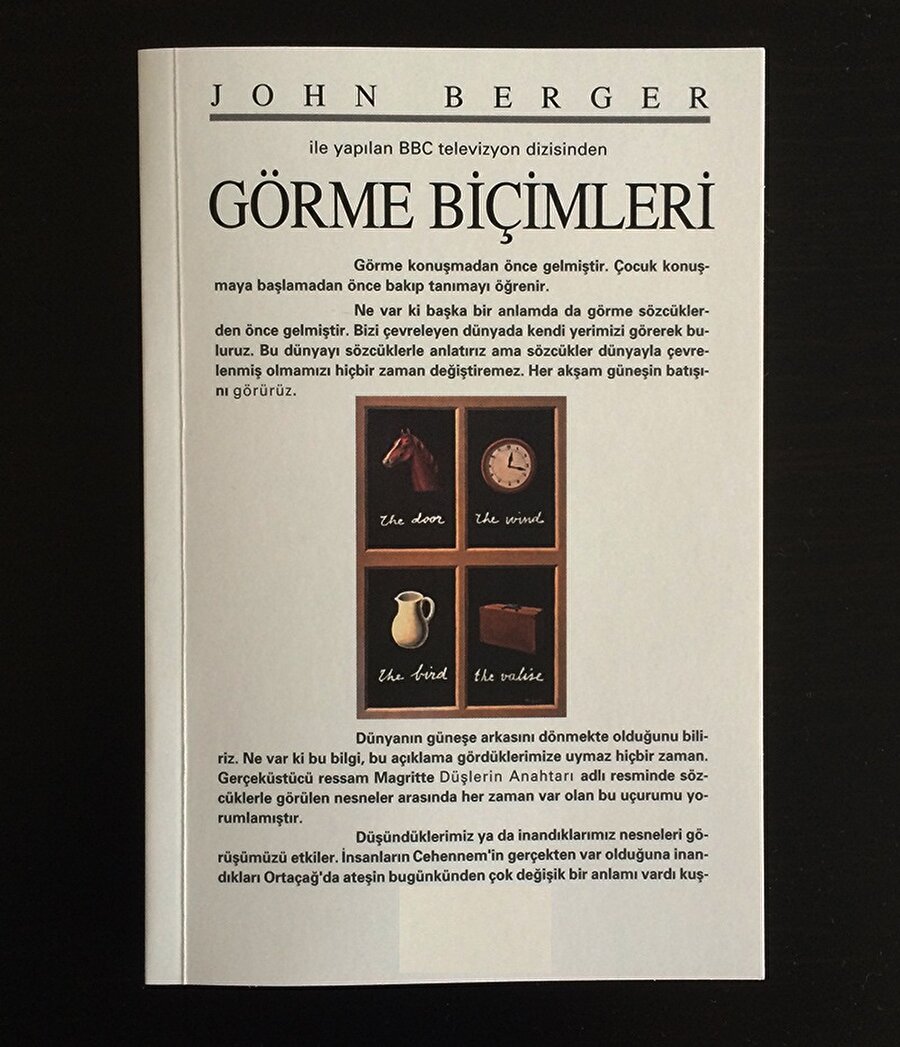 JOHN BERGER - GÖRME BİÇİMLERİ
İngiliz yazar ve sanat eletirmeni Jhon Berger'e ait bu kitap, gördüklerimizi nasıl algıladığımızı açıklarken, kadın erkek arasındaki farklara da çeşitli yorumlar getiriyor.

Ön Kapak


Görme konuşmadan önce gelmiştir. Çocuk konuşmaya başlamadan önce bakıp tanımayı öğrenir.

Ne var ki başka bir anlamda da görme sözcüklerden önce gelmiştir. Bizi çevreleyen dünyada kendi yerimizi görerek bulunuruz. Bu dünyayı sözcüklerle anlatırız ama sözcükler dünyayla çevrelenmiş olmamızı hiçbir zaman değiştiremez. Her akşam güneşin batışını görürüz.

Dünyanın güneşe arkasını dönmekte olduğunu biliriz. Ne var ki bu bilgi, bu açıklama gördüklerimize uymaz hiçbir zaman. Gerçeküstücü ressam Magritte "Düşlerin Anahtarı" adlı resminde sözcüklerle nesneler arasında her zaman var olan bu uçurumu yorumlamıştır.  

