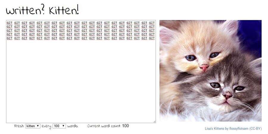 writtenkitten.co

                                    
                                    
                                    
                                    İşiniz ya da okulunuz gereği uzun metinler yazmanız gerekiyorsa ve hayvanları seviyorsanız bu site tam size göre. Yazı yazarken canınızın sıkılmaması için dizayn edilen bu sitede, yazdığını her 100 kelimede bir sevimli kedi/köpek/tavşan fotoğrafı gösteriliyor. 
                                
                                
                                
                                