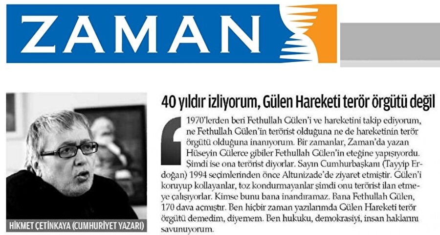 
                                    Şüphelilerden Hikmet Çetinkaya'nın (Hikmet Aslan) 1-9 Mart 2004'te kaleme aldığı "Gülen'in serüveni" başlıklı yazı dizisinde, FETÖ'ye ağır eleştiriler getirdiği, FETÖ elebaşı Fetullah Gülen'in de söz konusu yazıya tekzip yayımladığı belirtildi. Hikmet Çetinkaya'nın 31 Ekim 2015'te Zaman gazetesine verdiği röportajda, "40 yıldır izliyorum Gülen hareketi terör örgütü değildir" şeklindeki ifadesiyle FETÖ ile yakınlaştığı ve iş birliği yaptığı iddia edildi.
                                