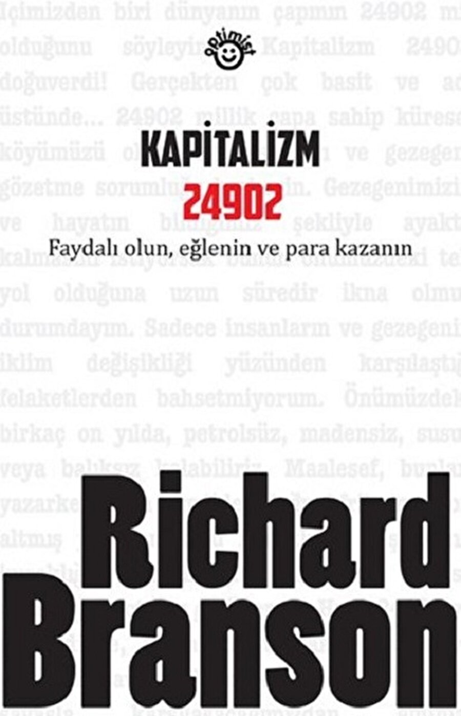  Kapitalizm 24902
Yazar : Richard Brnason
Sayfa Sayısı: 540
Baskı Yılı: 2011

Yaşamlarımıza daha fazla anlam katarken aynı zamanda gurur verici işlere imza atmamız mümkün mü? Richard Branson, yeni bir vizyon geliştirmek ve bugün artık her an bir yenisiyle karşılaştığımız büyük fikirlerle atılım yapmak isteyen yeni nesil girişimcilere heyecan verici gerçeklerden bahsediyor. Kapitalizm 24902, iş dünyasına, mevcut işlerini dönüştürmeye, kapitalizmin geleceğine ve dünyanın bugün karşı karşıya olduğu meselelere ilgi duyan herkesin mutlaka okuması gereken bir kitap. 
