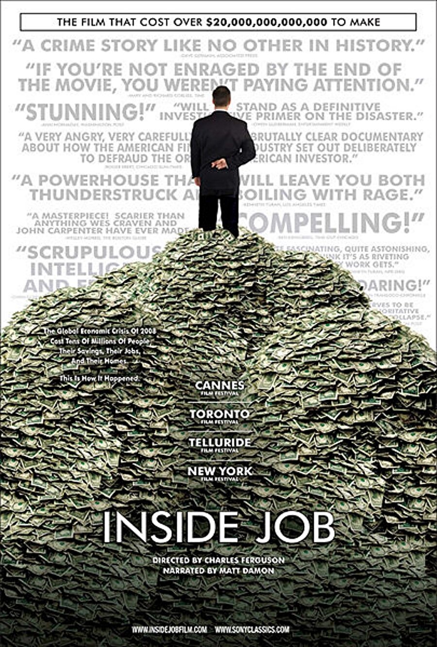 Inside Job (İç İşleri)

                                    8.3 İMDb puanı ile ne kadar başarılı bir film olduğunu gösteriyor. 2008 finansal krizini konu alan filmde, krizin arkasındaki gerçekler göz önüne serilmektedir. Belgesel niteliği taşımakta olan bu yapım 2011 yılında Akademi ödüllerinden en iyi belgesel ödülünü kazanmıştır. 
                                