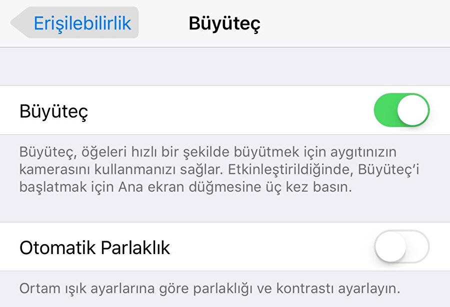 iPhone'lardaki büyüteç özelliği nasıl aktif edilir?

                                    
                                    
                                    iPhone'lardaki büyüteç özelliğini aktif etmek için Ayarlar > Genel > Erişilebilirlik > Büyüteç kısmını aktif etmek gerekiyor. Bu bölümde "Büyüteç, öğeleri hızlı bir şekilde büyütmek için aygıtınızın kamerasını kullanmanızı sağlar. Etkinleştirildiğinde, büyüteci başlatmak için ana ekran düğmesine üç kez basın." notu da yer alıyor. Üstelik hemen alt kısımda da "Otomatik Parlaklık" kısmı yer alıyor. Böylece ortam ışığına bağlı olarak parlaklık ve kontrastın otomatik bir şekilde ayarlanması sağlanabiliyor. 
                                
                                
                                