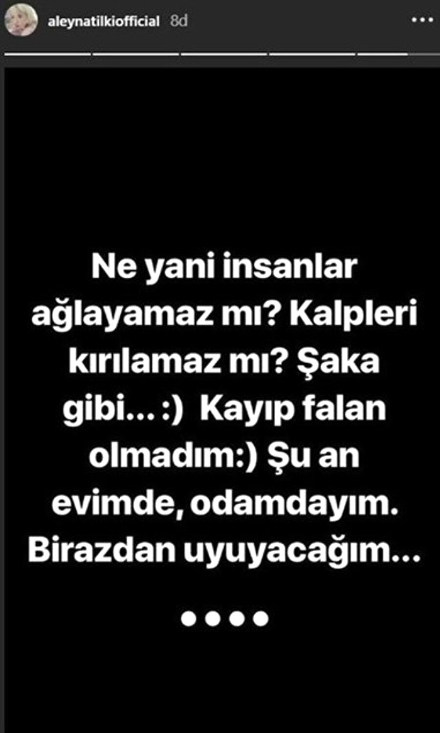 ''Kaybolmadım, odamdayım''
Annesinin paylaşımının ardından Aleyna Tilki, "Ne yani insanlar ağlayamaz mı? Kalpleri kırılamaz mı? Şaka gibi. Kayıp falan olmadım. Şu an evimde, odamdayım. Birazdan uyuyacağım" yazarak hayranlarına rahat nefes aldırdı.