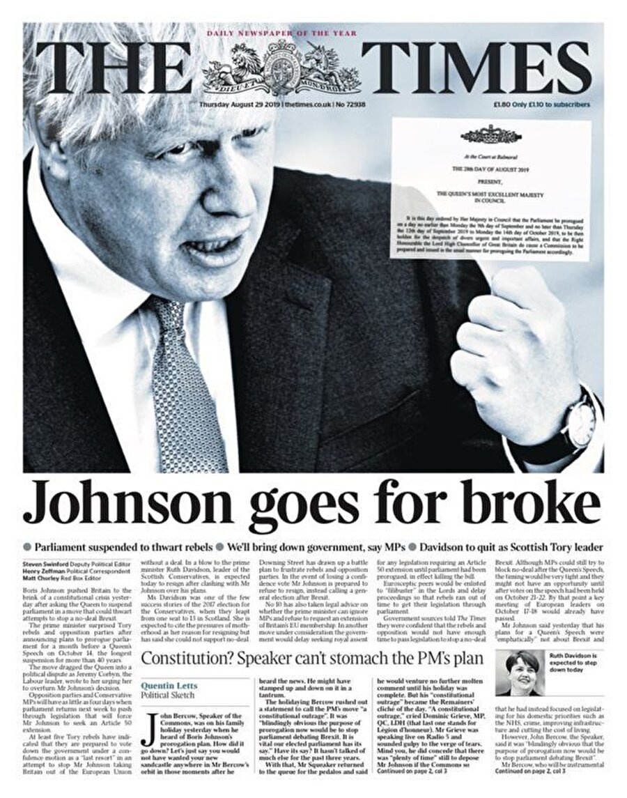 The Times

                                    
                                    The Times 


Times gazetesinin başyazısında ise "Johnson radikal bir karar aldı ve muhalefetin sert tepkisiyle karşılaştı. Her ne kadar büyük bir tepki yüksek sesle dile getiriliyor olsa da, alınan karar anayasaya aykırı değil" deniyor:


"Parlamentonun askıya alınmasıyla sıkışık bir takvim içerisinde ilerleyen Boris Johnson, AB ile müzakerelerde azami manevra alanına sahip olmayı amaçlıyor. Boris Johnson'a tepki gösterenlerin asıl tepkisi İngiltere'nin AB'den ayrılıyor oluşu. Johnson'ı parlamentoyu susturmakla eleştirenler, parlamenterlerin 2016 referandumundan bu yana ne kadar az yol kat edebildiğine bakarak kendilerini gözden geçirmeli. Parlamentonun bir Brexit planı geliştirebilmek için üç yılı vardı ancak bu başarılamadı. Ancak Johnson'ın da adımlarını dikkatli atması gerekiyor. Muhalefeti bu şekilde birleştirmek ileride kendi iktidarı için tehlikeli olabilir. Eninde sonunda Boris johnson'ın iktidarını genel seçimlerde korumaya çalışması da gerekecek."
                                
                                