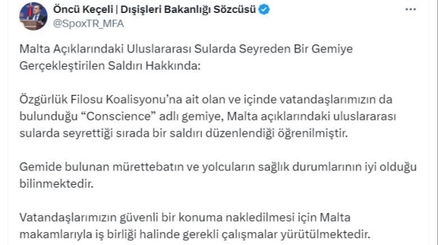 Concernant l'attaque d'un navire naviguant dans les eaux internationales au large de Malte, le porte-parole du ministère des affaires étrangères, Öncü Keçeli, a déclaré : "Selon certaines allégations, le navire transportant nos citoyens aurait été pris pour cible par des drones israéliens. Le travail nécessaire est effectué en coopération avec les autorités maltaises pour transférer nos citoyens en lieu sûr."  En ajoutant que : "Nous condamnons avec la plus grande fermeté cette attaque contre un navire civil, qui menace la liberté de navigation et la sécurité maritime dans les eaux internationales. Selon certaines allégations, le navire aurait été pris pour cible par des drones israéliens. Toutes les initiatives nécessaires seront prises pour révéler les détails de l'attaque dès que possible et pour que les auteurs répondent de leurs actes devant la justice."